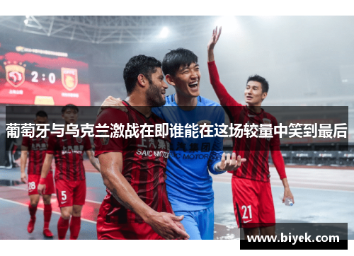 葡萄牙与乌克兰激战在即谁能在这场较量中笑到最后